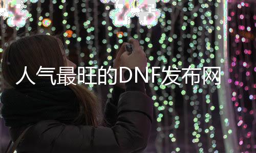 人气最旺的DNF发布网65版本（dnf60版本服务端下载）