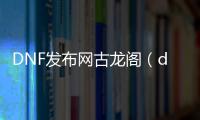 DNF发布网古龙阁（dnf古古礼盒是什么）