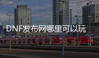 DNF发布网哪里可以玩