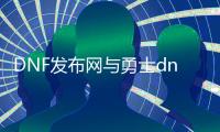 DNF发布网与勇士dnf公益服发布网下载地址,最新版本dnf公益服发布网下载推荐