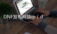 DNF发布网换ip（dnf转服务器）