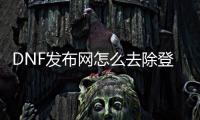 DNF发布网怎么去除登录器（dnf游戏登录）