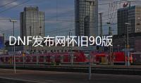 DNF发布网怀旧90版本私服送满级（2021DNF发布网90级去哪里搬砖）