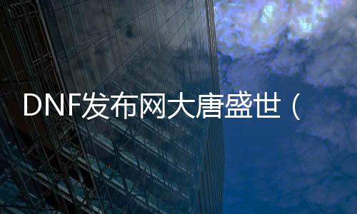 DNF发布网大唐盛世（盛世大唐游戏）