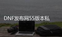 DNF发布网55版本私服下载（dnf55版本怀旧服下载）