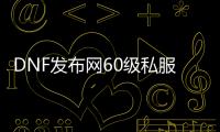 DNF发布网60级私服（60版本的DNF发布网）