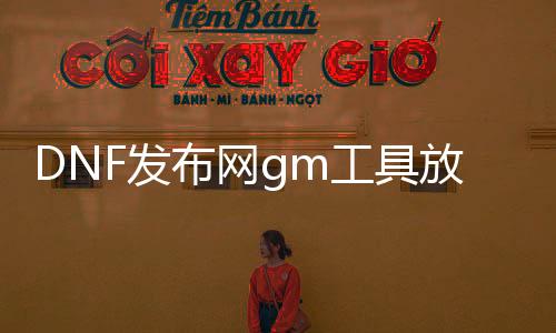 DNF发布网gm工具放哪（DNF发布网与勇士gm工具）