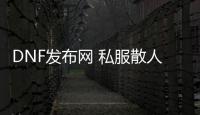 DNF发布网 私服散人那个好玩（DNF发布网散人是什么职业）