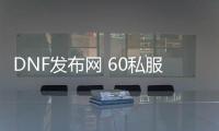 DNF发布网 60私服 ce过（DNF发布网60版本官方）