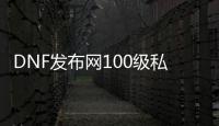 DNF发布网100级私服上线满级送点券（DNF发布网100块多少点券）