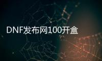 DNF发布网100开盒子（DNF发布网2020开盒子）