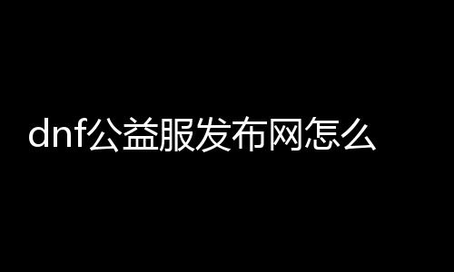 dnf公益服发布网怎么回事（dnf公益版）