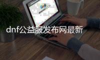 dnf公益服发布网最新版本（dnf公益服发布网怎么赚钱）