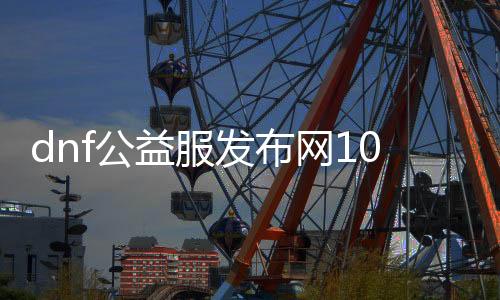 dnf公益服发布网100级无限点券（免费获取无限点券的方法）