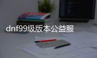 dnf99级版本公益服发布网下载,99级版本公益服发布网开服时间