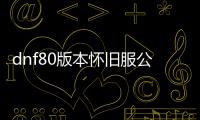 dnf80版本怀旧服公益服发布网哪个好,80版本dnf公益服发布网推荐