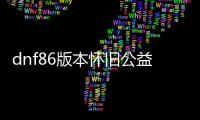 dnf86版本怀旧公益服发布网（地下城60级公益服发布网）