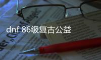 dnf 86级复古公益服发布网（探索经典版本的乐趣）