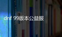 dnf 99版本公益服发布网（dnf95公益服发布网）