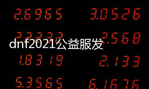 dnf2021公益服发布网（最新版本公益服发布网上线时间及详细介绍）