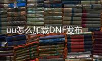 uu怎么加载DNF发布网（uu加速器加速dnf是免费的的吗）